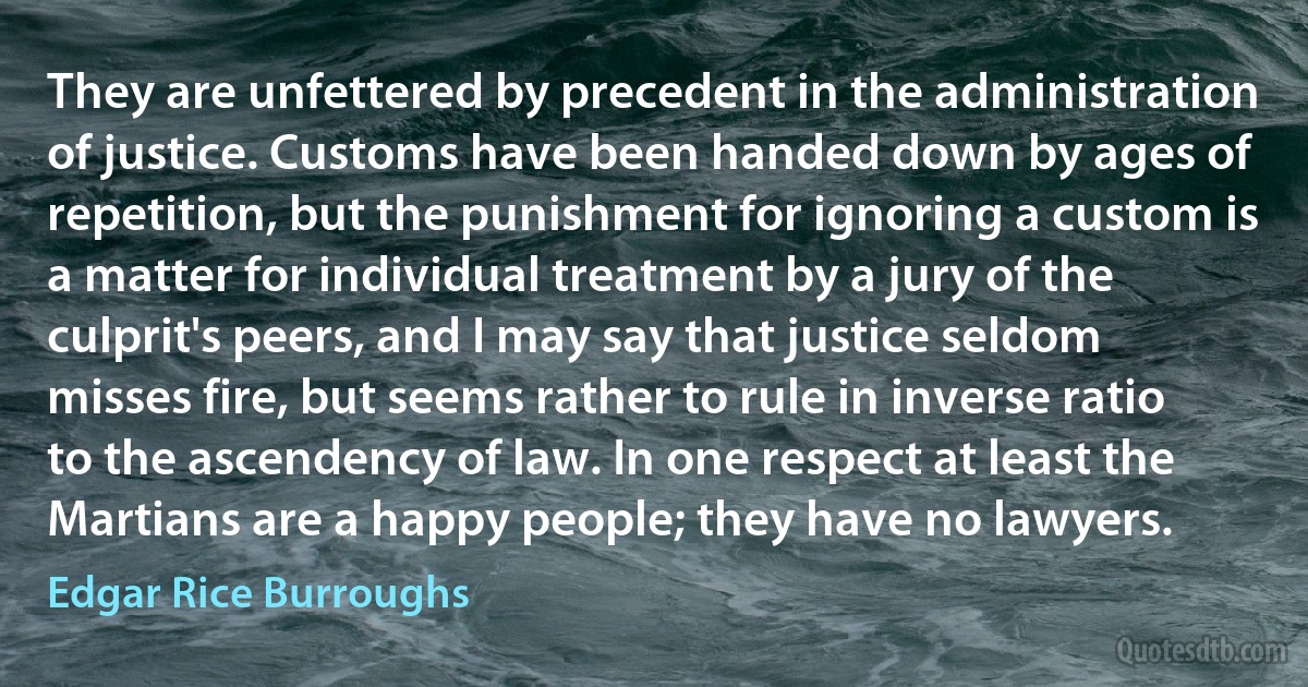 They are unfettered by precedent in the administration of justice. Customs have been handed down by ages of repetition, but the punishment for ignoring a custom is a matter for individual treatment by a jury of the culprit's peers, and I may say that justice seldom misses fire, but seems rather to rule in inverse ratio to the ascendency of law. In one respect at least the Martians are a happy people; they have no lawyers. (Edgar Rice Burroughs)