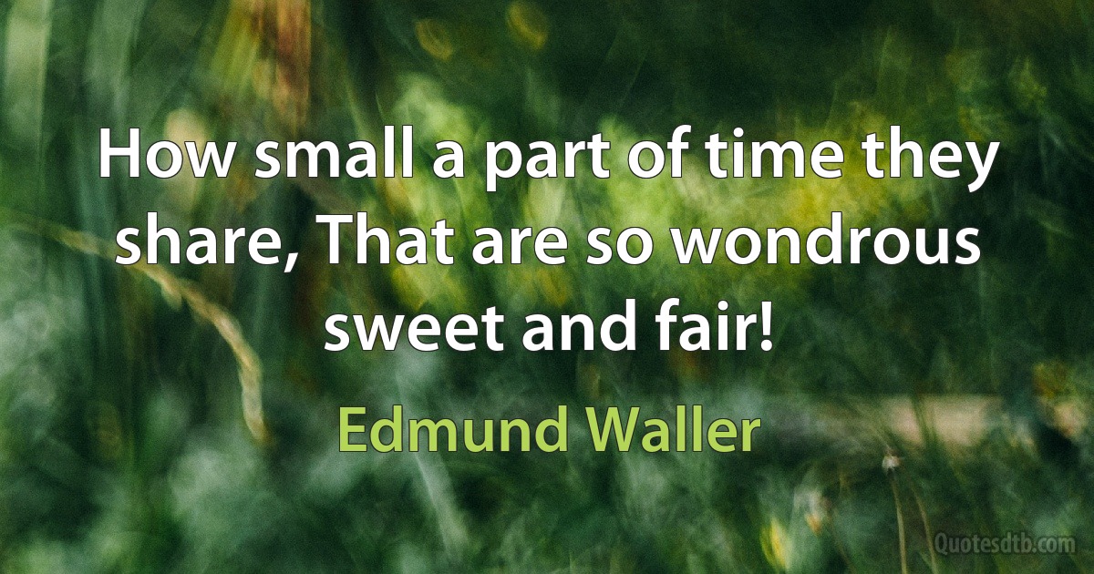 How small a part of time they share, That are so wondrous sweet and fair! (Edmund Waller)