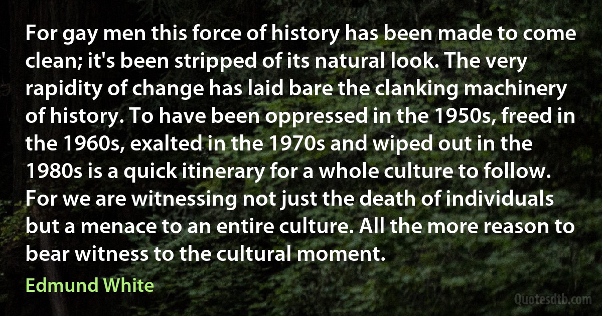 For gay men this force of history has been made to come clean; it's been stripped of its natural look. The very rapidity of change has laid bare the clanking machinery of history. To have been oppressed in the 1950s, freed in the 1960s, exalted in the 1970s and wiped out in the 1980s is a quick itinerary for a whole culture to follow. For we are witnessing not just the death of individuals but a menace to an entire culture. All the more reason to bear witness to the cultural moment. (Edmund White)