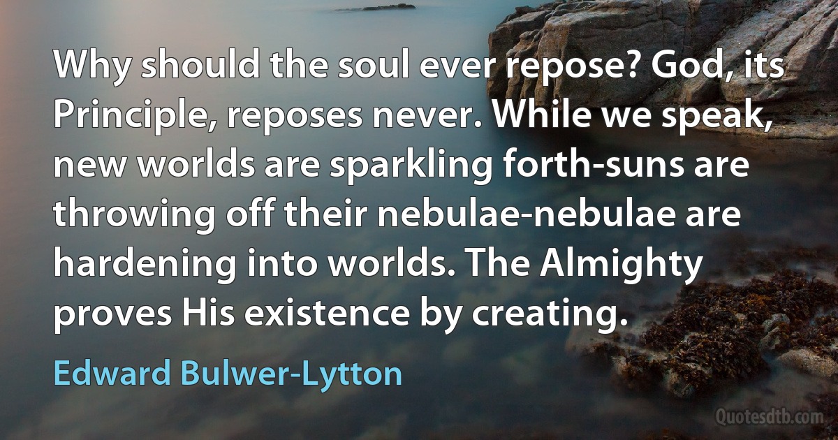 Why should the soul ever repose? God, its Principle, reposes never. While we speak, new worlds are sparkling forth-suns are throwing off their nebulae-nebulae are hardening into worlds. The Almighty proves His existence by creating. (Edward Bulwer-Lytton)