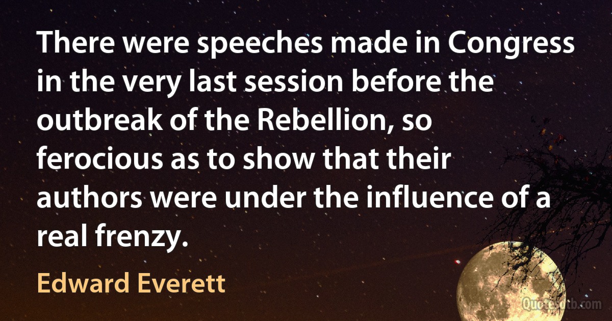 There were speeches made in Congress in the very last session before the outbreak of the Rebellion, so ferocious as to show that their authors were under the influence of a real frenzy. (Edward Everett)