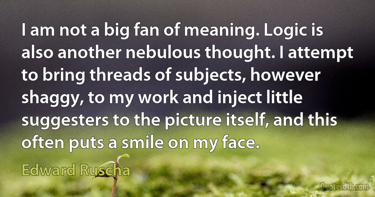 I am not a big fan of meaning. Logic is also another nebulous thought. I attempt to bring threads of subjects, however shaggy, to my work and inject little suggesters to the picture itself, and this often puts a smile on my face. (Edward Ruscha)