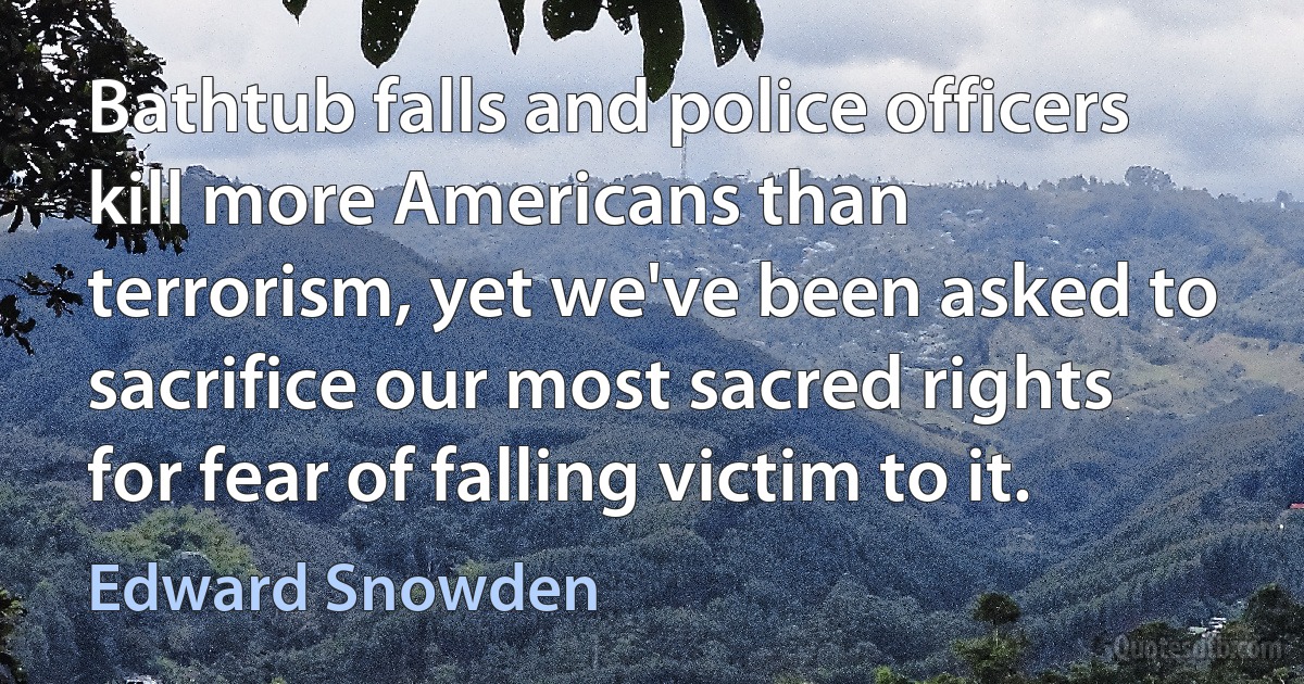 Bathtub falls and police officers kill more Americans than terrorism, yet we've been asked to sacrifice our most sacred rights for fear of falling victim to it. (Edward Snowden)