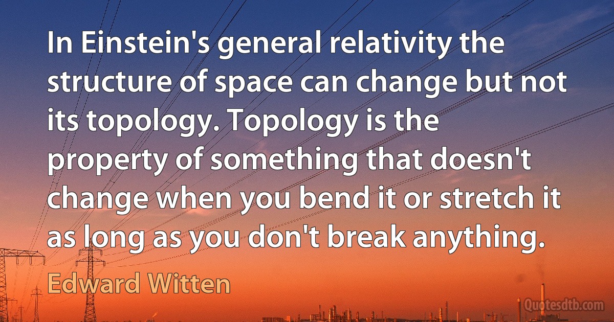 In Einstein's general relativity the structure of space can change but not its topology. Topology is the property of something that doesn't change when you bend it or stretch it as long as you don't break anything. (Edward Witten)