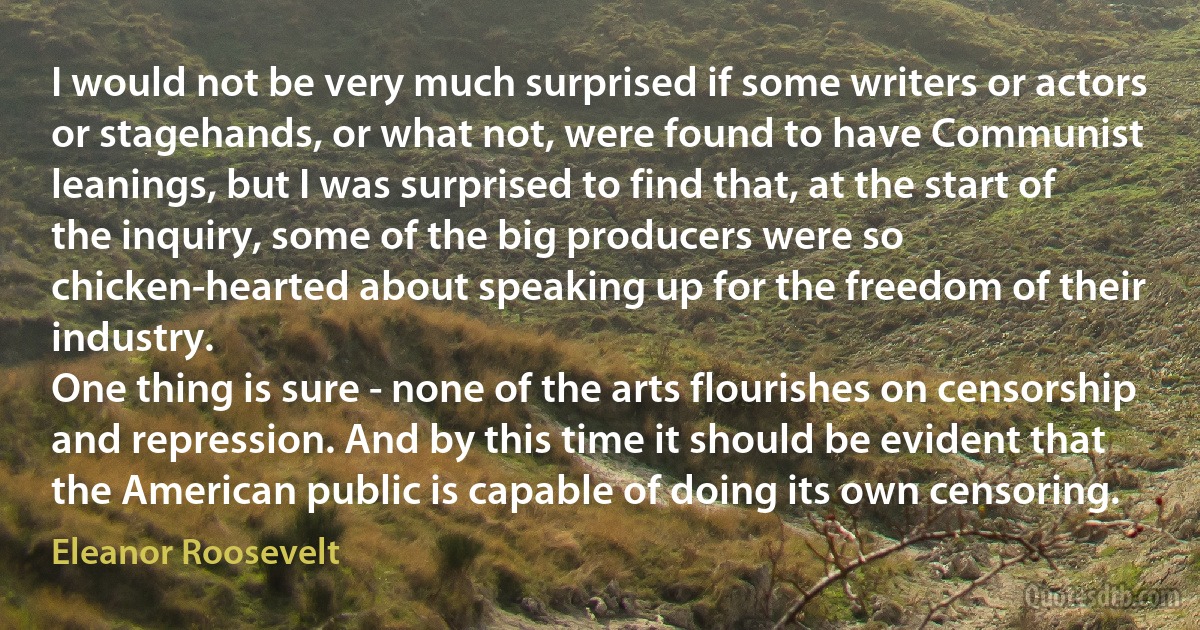 I would not be very much surprised if some writers or actors or stagehands, or what not, were found to have Communist leanings, but I was surprised to find that, at the start of the inquiry, some of the big producers were so chicken-hearted about speaking up for the freedom of their industry.
One thing is sure - none of the arts flourishes on censorship and repression. And by this time it should be evident that the American public is capable of doing its own censoring. (Eleanor Roosevelt)