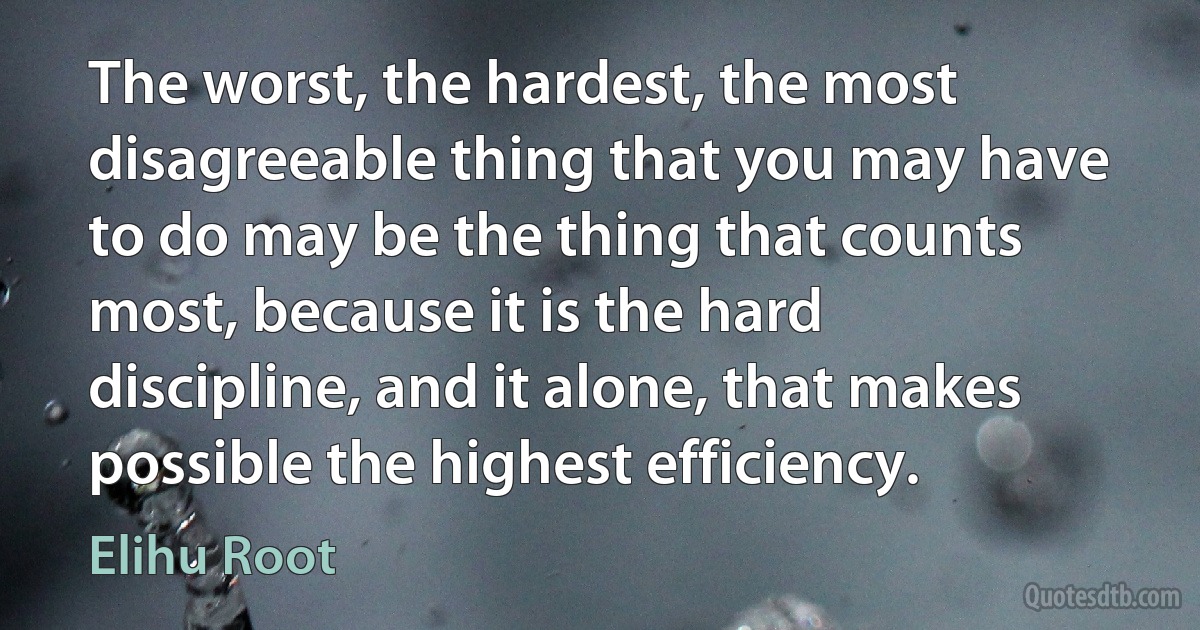 The worst, the hardest, the most disagreeable thing that you may have to do may be the thing that counts most, because it is the hard discipline, and it alone, that makes possible the highest efficiency. (Elihu Root)