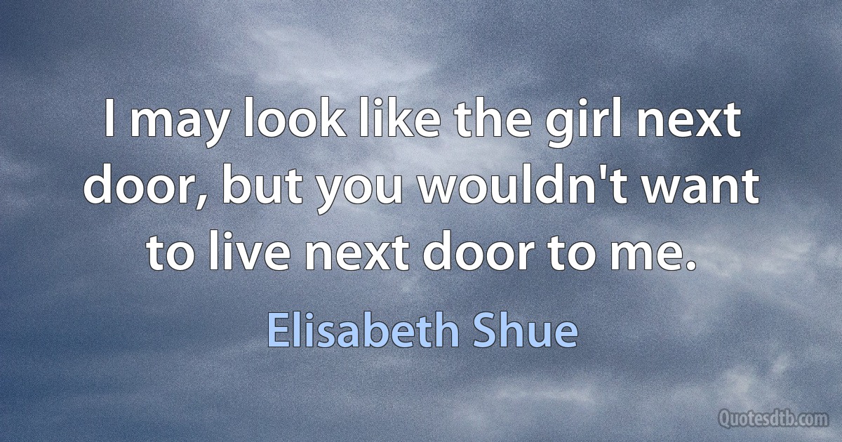 I may look like the girl next door, but you wouldn't want to live next door to me. (Elisabeth Shue)