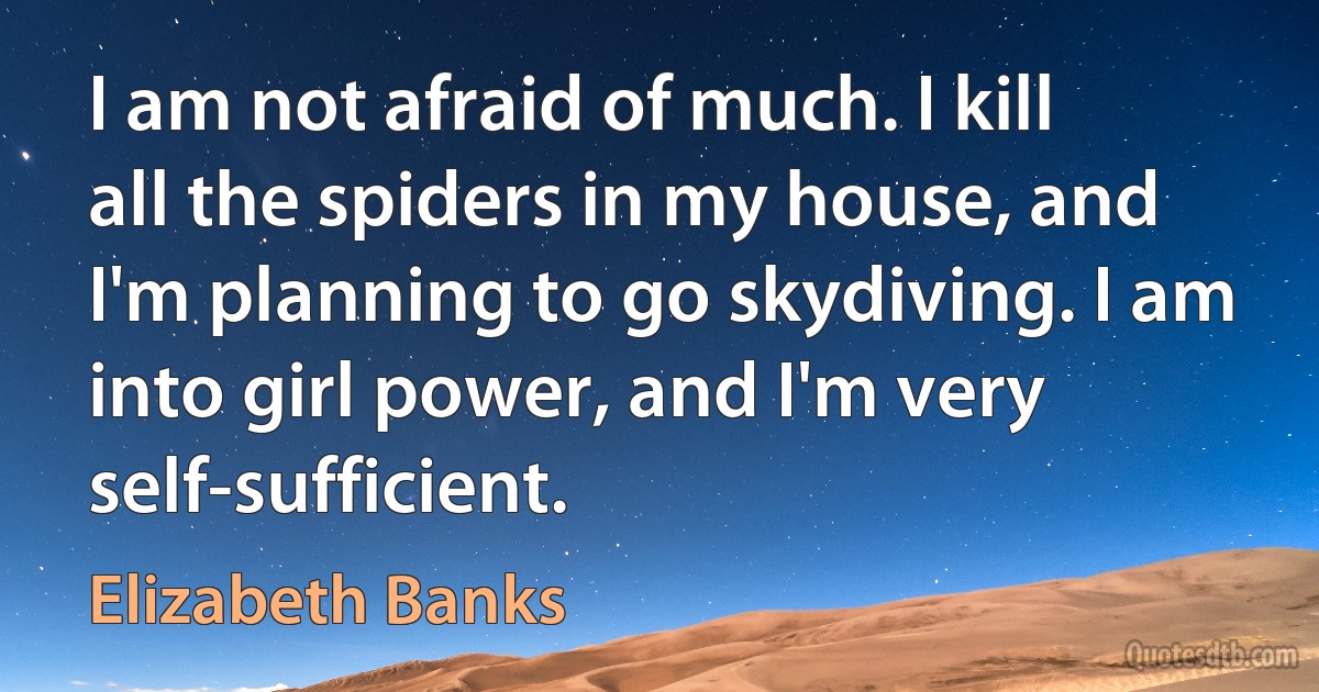 I am not afraid of much. I kill all the spiders in my house, and I'm planning to go skydiving. I am into girl power, and I'm very self-sufficient. (Elizabeth Banks)