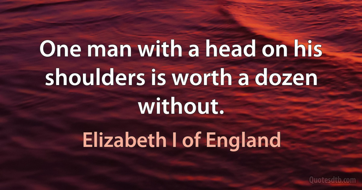 One man with a head on his shoulders is worth a dozen without. (Elizabeth I of England)