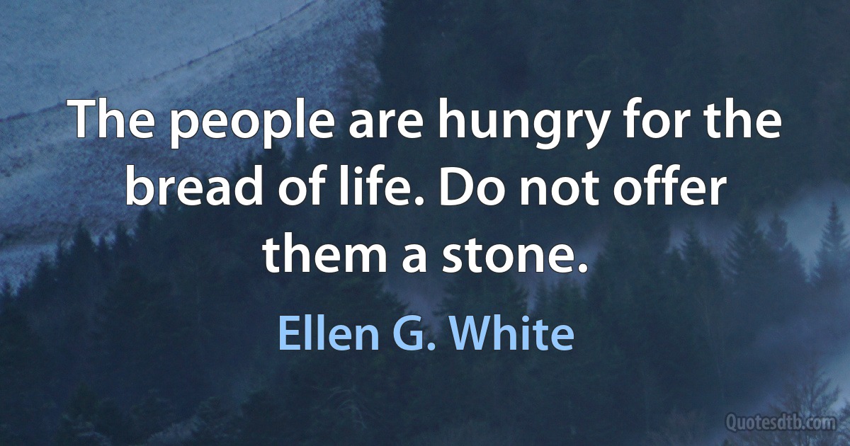 The people are hungry for the bread of life. Do not offer them a stone. (Ellen G. White)