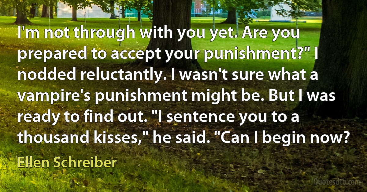 I'm not through with you yet. Are you prepared to accept your punishment?" I nodded reluctantly. I wasn't sure what a vampire's punishment might be. But I was ready to find out. "I sentence you to a thousand kisses," he said. "Can I begin now? (Ellen Schreiber)