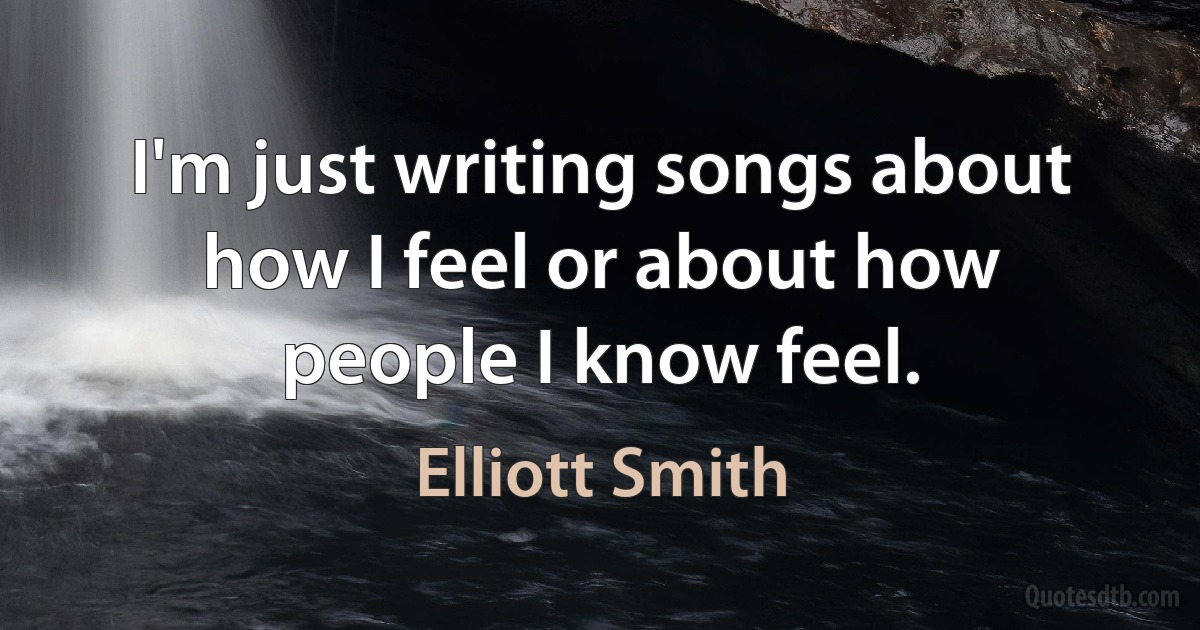 I'm just writing songs about how I feel or about how people I know feel. (Elliott Smith)