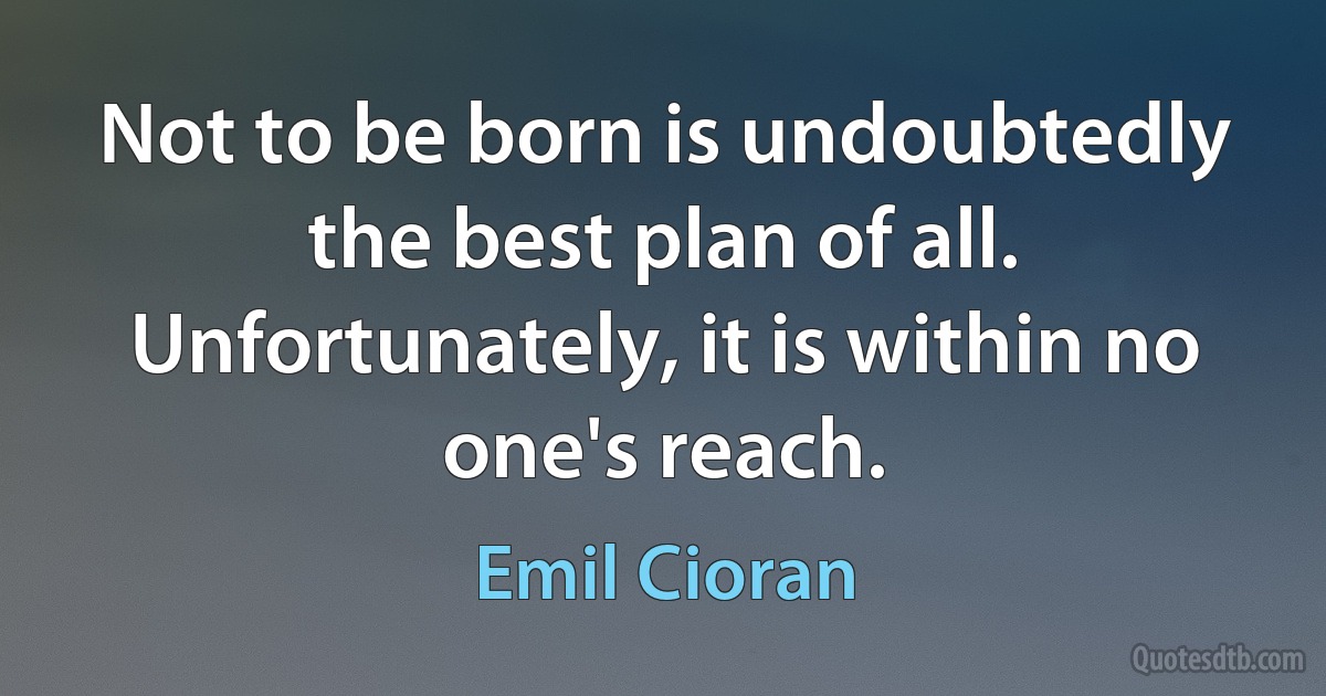 Not to be born is undoubtedly the best plan of all. Unfortunately, it is within no one's reach. (Emil Cioran)