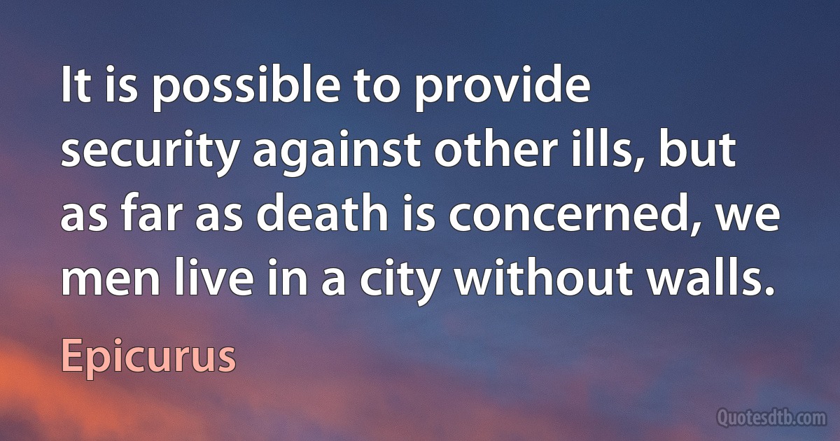 It is possible to provide security against other ills, but as far as death is concerned, we men live in a city without walls. (Epicurus)