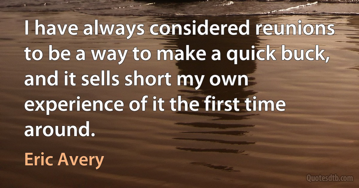 I have always considered reunions to be a way to make a quick buck, and it sells short my own experience of it the first time around. (Eric Avery)