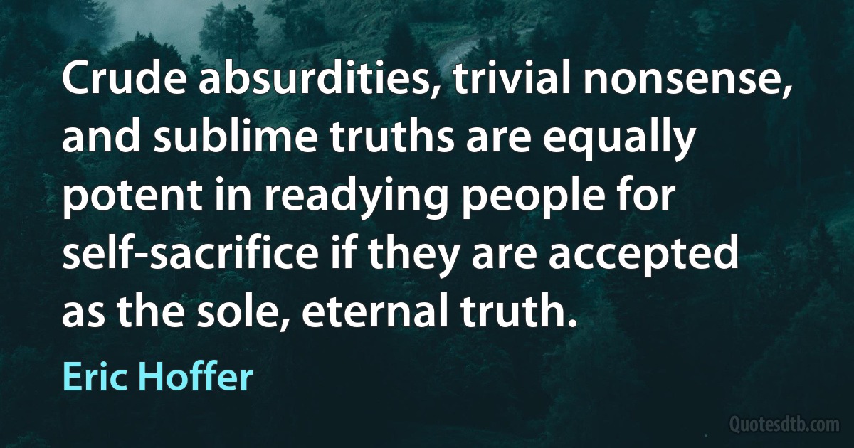 Crude absurdities, trivial nonsense, and sublime truths are equally potent in readying people for self-sacrifice if they are accepted as the sole, eternal truth. (Eric Hoffer)