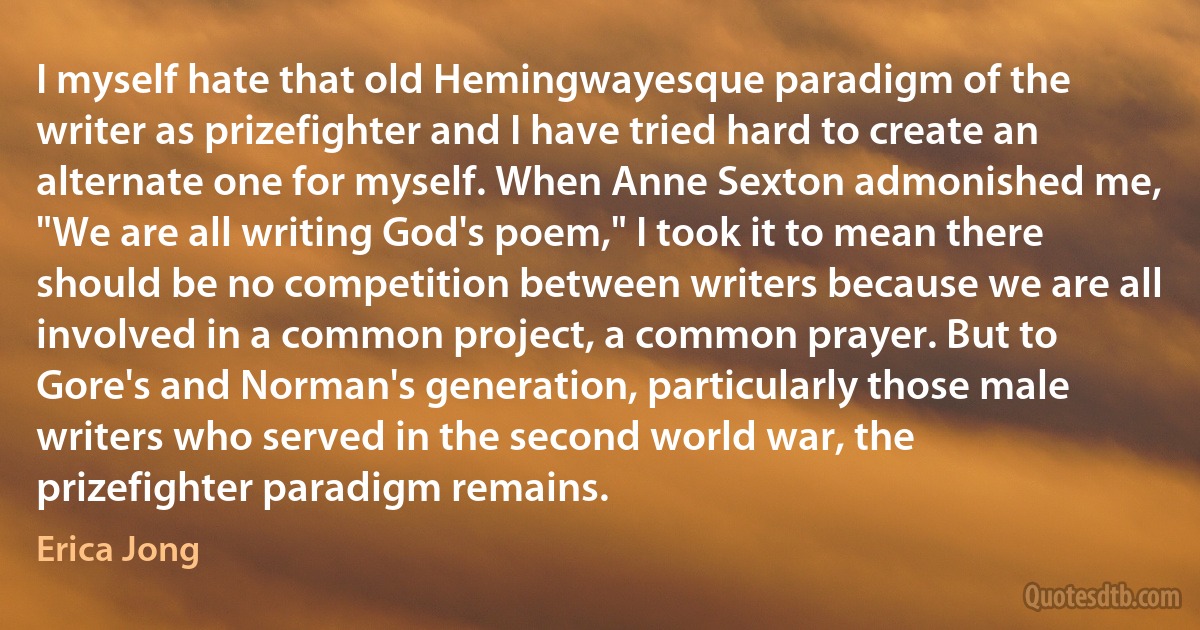 I myself hate that old Hemingwayesque paradigm of the writer as prizefighter and I have tried hard to create an alternate one for myself. When Anne Sexton admonished me, "We are all writing God's poem," I took it to mean there should be no competition between writers because we are all involved in a common project, a common prayer. But to Gore's and Norman's generation, particularly those male writers who served in the second world war, the prizefighter paradigm remains. (Erica Jong)