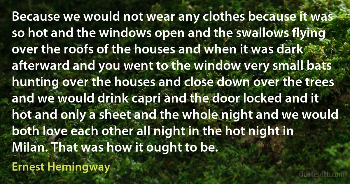 Because we would not wear any clothes because it was so hot and the windows open and the swallows flying over the roofs of the houses and when it was dark afterward and you went to the window very small bats hunting over the houses and close down over the trees and we would drink capri and the door locked and it hot and only a sheet and the whole night and we would both love each other all night in the hot night in Milan. That was how it ought to be. (Ernest Hemingway)