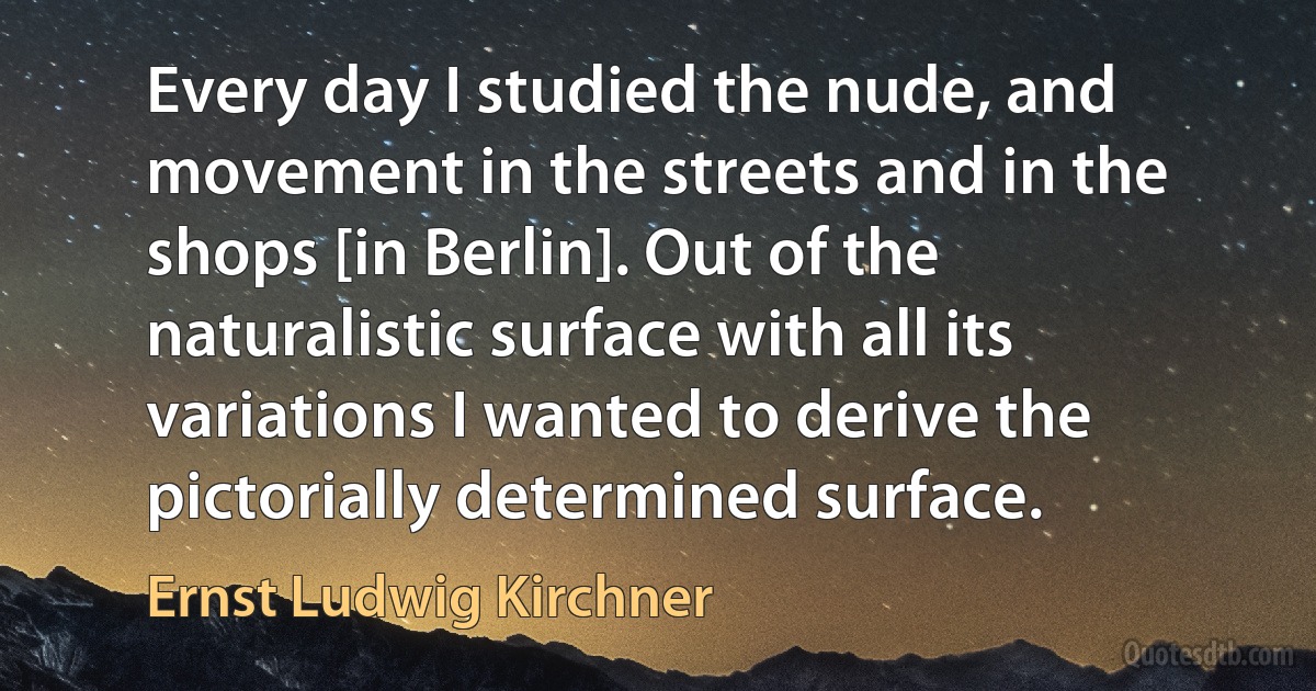 Every day I studied the nude, and movement in the streets and in the shops [in Berlin]. Out of the naturalistic surface with all its variations I wanted to derive the pictorially determined surface. (Ernst Ludwig Kirchner)