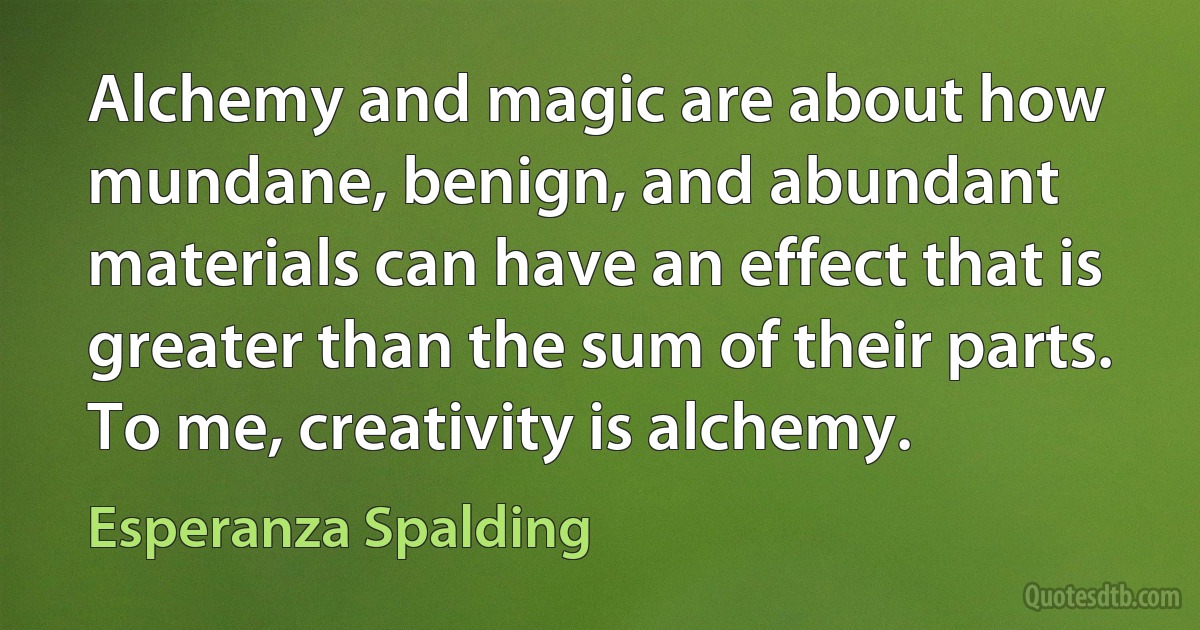 Alchemy and magic are about how mundane, benign, and abundant materials can have an effect that is greater than the sum of their parts. To me, creativity is alchemy. (Esperanza Spalding)