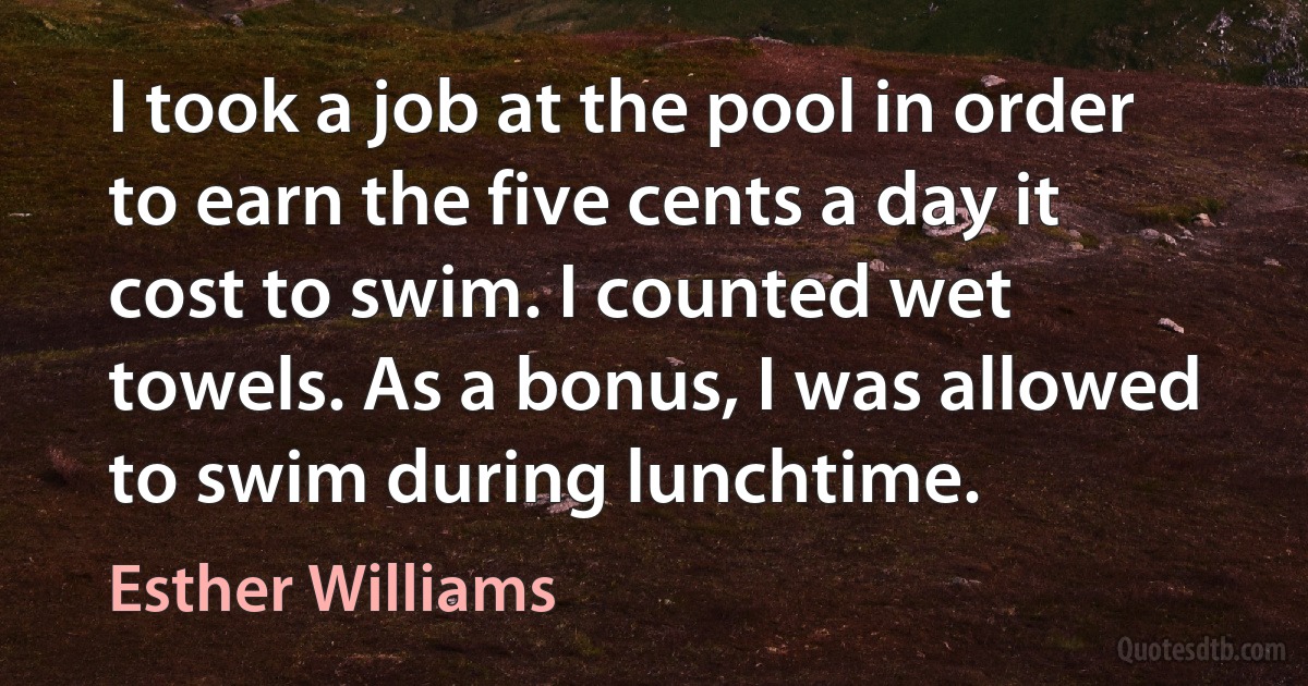 I took a job at the pool in order to earn the five cents a day it cost to swim. I counted wet towels. As a bonus, I was allowed to swim during lunchtime. (Esther Williams)