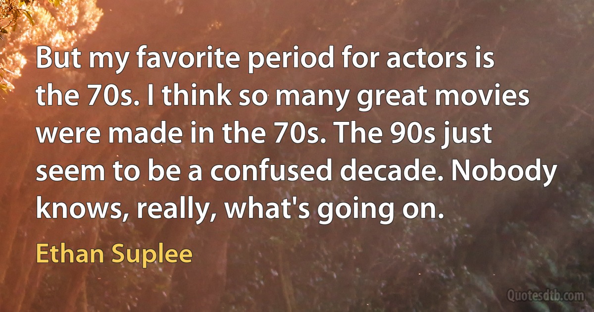 But my favorite period for actors is the 70s. I think so many great movies were made in the 70s. The 90s just seem to be a confused decade. Nobody knows, really, what's going on. (Ethan Suplee)