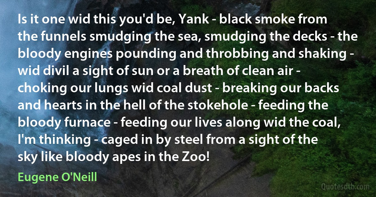 Is it one wid this you'd be, Yank - black smoke from the funnels smudging the sea, smudging the decks - the bloody engines pounding and throbbing and shaking - wid divil a sight of sun or a breath of clean air - choking our lungs wid coal dust - breaking our backs and hearts in the hell of the stokehole - feeding the bloody furnace - feeding our lives along wid the coal, I'm thinking - caged in by steel from a sight of the sky like bloody apes in the Zoo! (Eugene O'Neill)