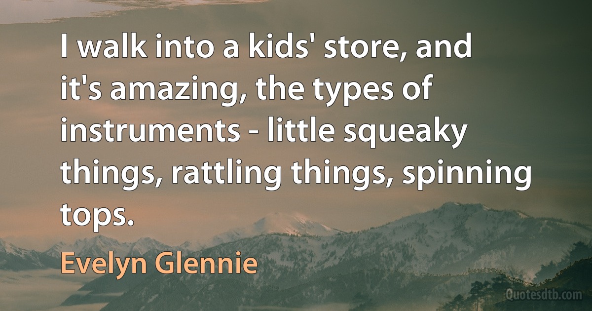 I walk into a kids' store, and it's amazing, the types of instruments - little squeaky things, rattling things, spinning tops. (Evelyn Glennie)