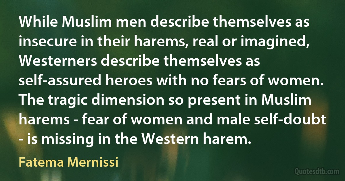 While Muslim men describe themselves as insecure in their harems, real or imagined, Westerners describe themselves as self-assured heroes with no fears of women. The tragic dimension so present in Muslim harems - fear of women and male self-doubt - is missing in the Western harem. (Fatema Mernissi)