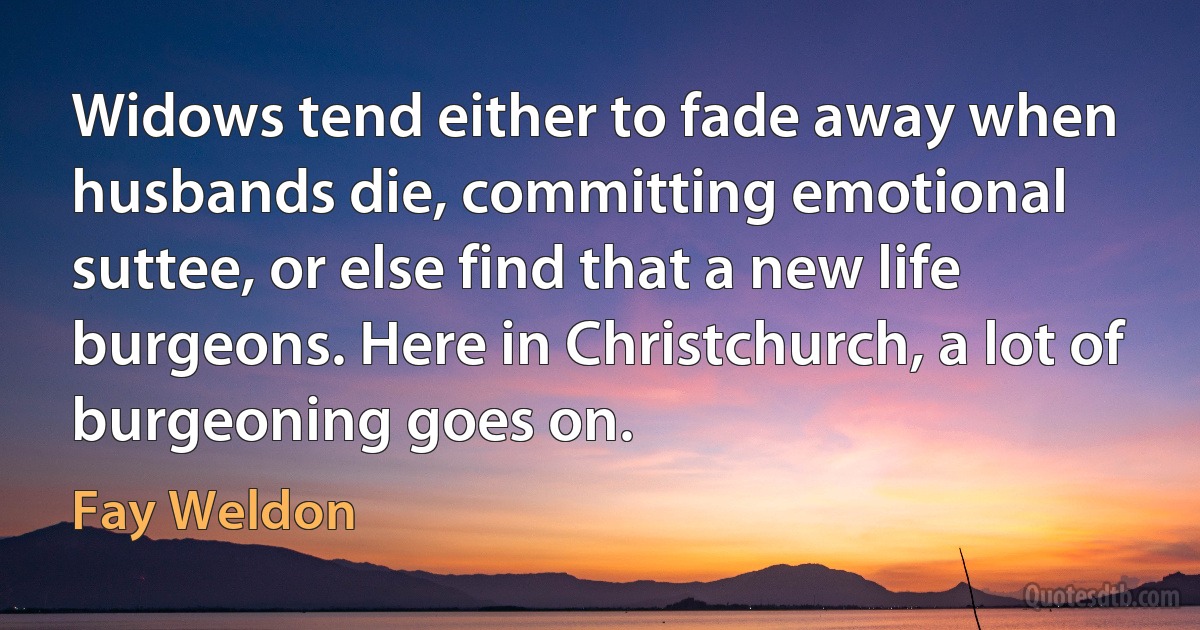 Widows tend either to fade away when husbands die, committing emotional suttee, or else find that a new life burgeons. Here in Christchurch, a lot of burgeoning goes on. (Fay Weldon)