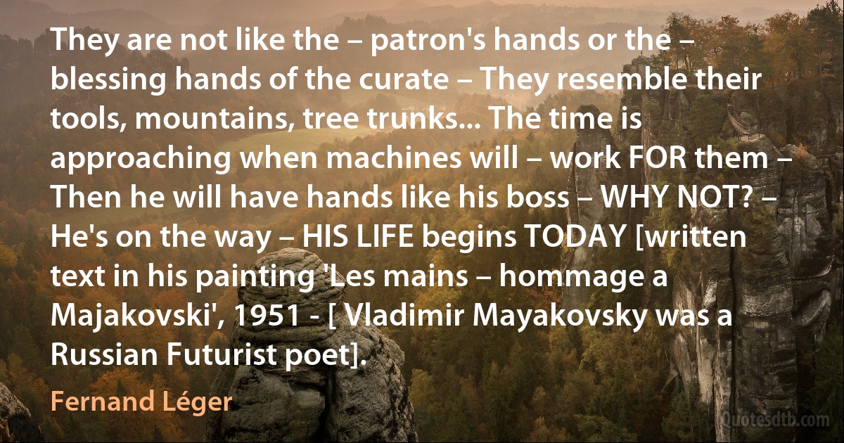 They are not like the – patron's hands or the – blessing hands of the curate – They resemble their tools, mountains, tree trunks... The time is approaching when machines will – work FOR them – Then he will have hands like his boss – WHY NOT? – He's on the way – HIS LIFE begins TODAY [written text in his painting 'Les mains – hommage a Majakovski', 1951 - [ Vladimir Mayakovsky was a Russian Futurist poet]. (Fernand Léger)