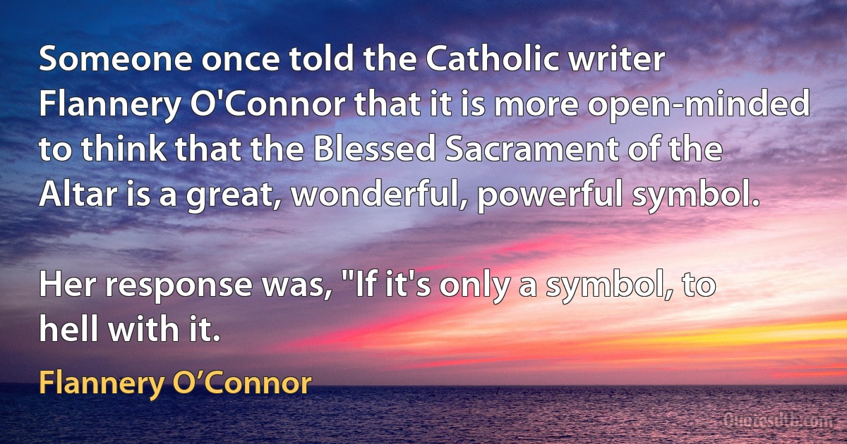 Someone once told the Catholic writer Flannery O'Connor that it is more open-minded to think that the Blessed Sacrament of the Altar is a great, wonderful, powerful symbol.

Her response was, "If it's only a symbol, to hell with it. (Flannery O’Connor)