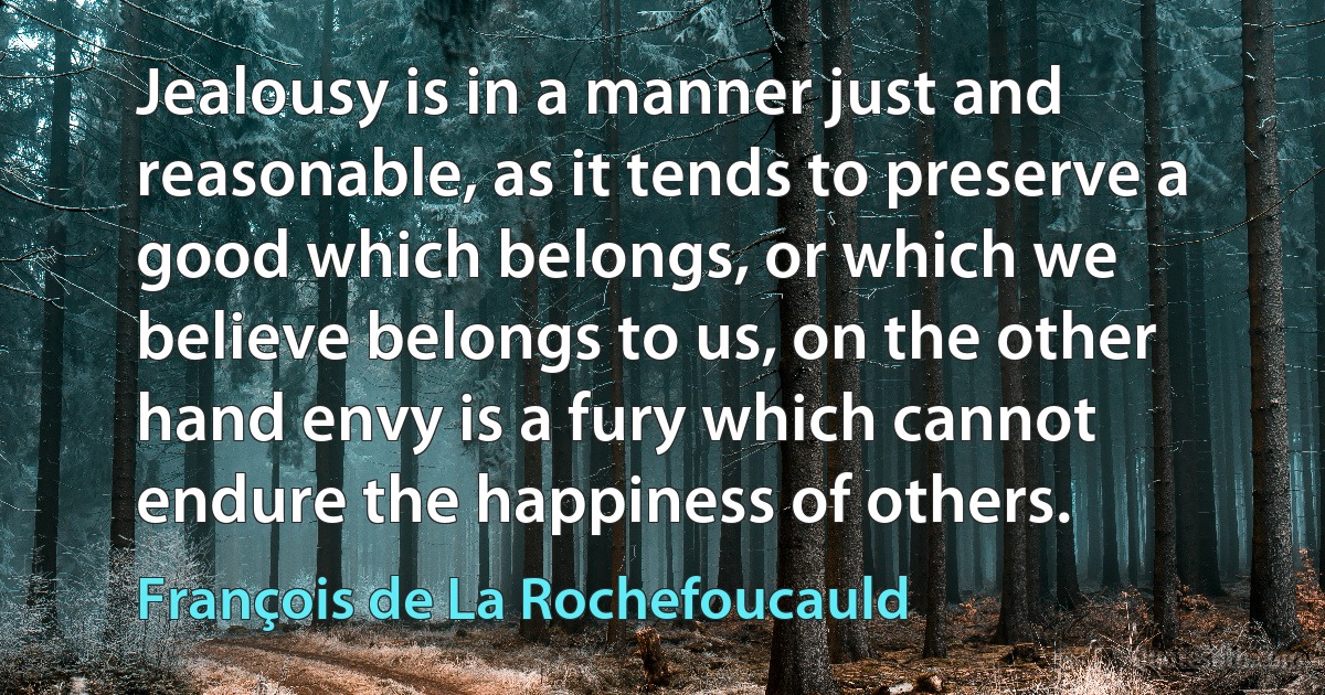 Jealousy is in a manner just and reasonable, as it tends to preserve a good which belongs, or which we believe belongs to us, on the other hand envy is a fury which cannot endure the happiness of others. (François de La Rochefoucauld)