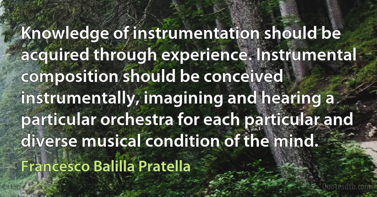 Knowledge of instrumentation should be acquired through experience. Instrumental composition should be conceived instrumentally, imagining and hearing a particular orchestra for each particular and diverse musical condition of the mind. (Francesco Balilla Pratella)