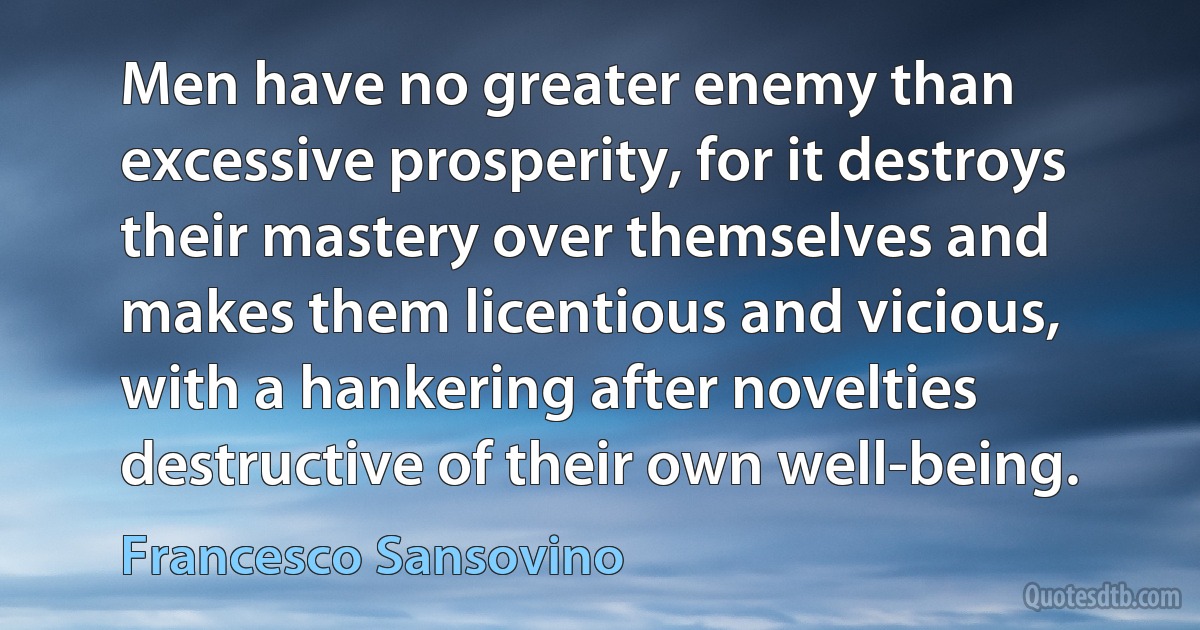 Men have no greater enemy than excessive prosperity, for it destroys their mastery over themselves and makes them licentious and vicious, with a hankering after novelties destructive of their own well-being. (Francesco Sansovino)