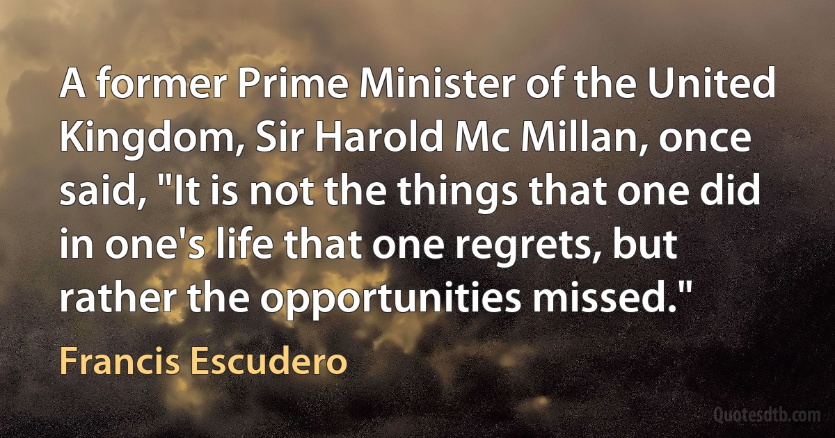 A former Prime Minister of the United Kingdom, Sir Harold Mc Millan, once said, "It is not the things that one did in one's life that one regrets, but rather the opportunities missed." (Francis Escudero)