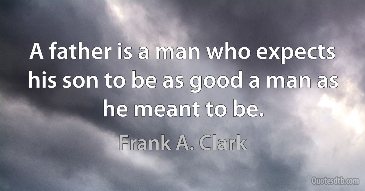 A father is a man who expects his son to be as good a man as he meant to be. (Frank A. Clark)