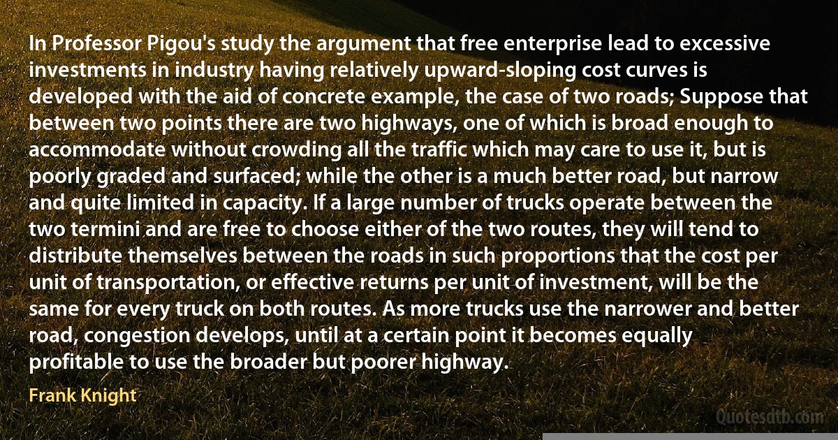 In Professor Pigou's study the argument that free enterprise lead to excessive investments in industry having relatively upward-sloping cost curves is developed with the aid of concrete example, the case of two roads; Suppose that between two points there are two highways, one of which is broad enough to accommodate without crowding all the traffic which may care to use it, but is poorly graded and surfaced; while the other is a much better road, but narrow and quite limited in capacity. If a large number of trucks operate between the two termini and are free to choose either of the two routes, they will tend to distribute themselves between the roads in such proportions that the cost per unit of transportation, or effective returns per unit of investment, will be the same for every truck on both routes. As more trucks use the narrower and better road, congestion develops, until at a certain point it becomes equally profitable to use the broader but poorer highway. (Frank Knight)