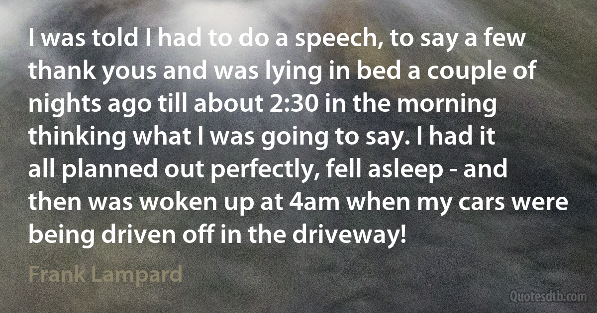 I was told I had to do a speech, to say a few thank yous and was lying in bed a couple of nights ago till about 2:30 in the morning thinking what I was going to say. I had it all planned out perfectly, fell asleep - and then was woken up at 4am when my cars were being driven off in the driveway! (Frank Lampard)