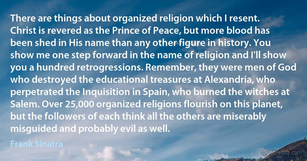 There are things about organized religion which I resent. Christ is revered as the Prince of Peace, but more blood has been shed in His name than any other figure in history. You show me one step forward in the name of religion and I'll show you a hundred retrogressions. Remember, they were men of God who destroyed the educational treasures at Alexandria, who perpetrated the Inquisition in Spain, who burned the witches at Salem. Over 25,000 organized religions flourish on this planet, but the followers of each think all the others are miserably misguided and probably evil as well. (Frank Sinatra)