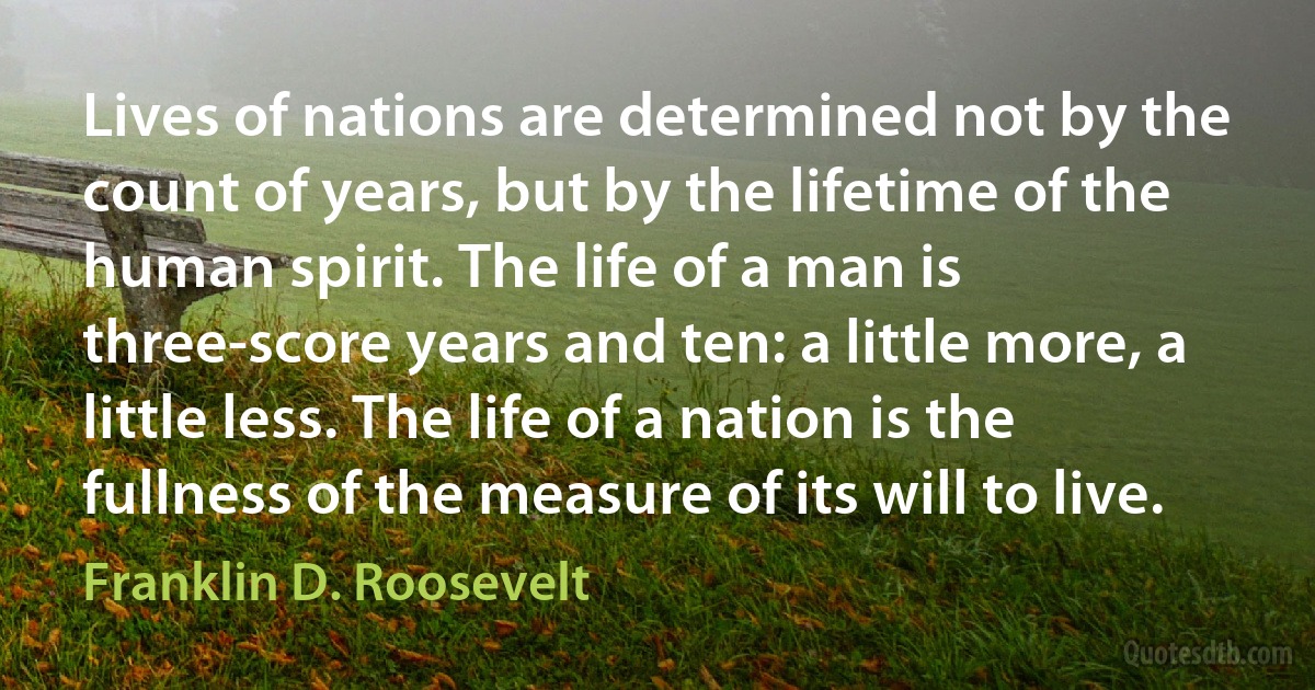 Lives of nations are determined not by the count of years, but by the lifetime of the human spirit. The life of a man is three-score years and ten: a little more, a little less. The life of a nation is the fullness of the measure of its will to live. (Franklin D. Roosevelt)