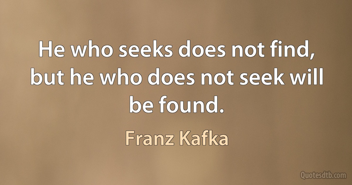 He who seeks does not find, but he who does not seek will be found. (Franz Kafka)