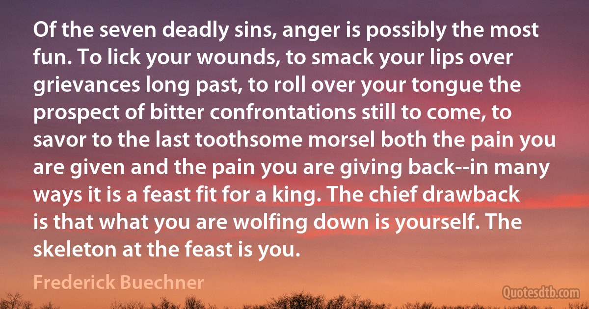 Of the seven deadly sins, anger is possibly the most fun. To lick your wounds, to smack your lips over grievances long past, to roll over your tongue the prospect of bitter confrontations still to come, to savor to the last toothsome morsel both the pain you are given and the pain you are giving back--in many ways it is a feast fit for a king. The chief drawback is that what you are wolfing down is yourself. The skeleton at the feast is you. (Frederick Buechner)