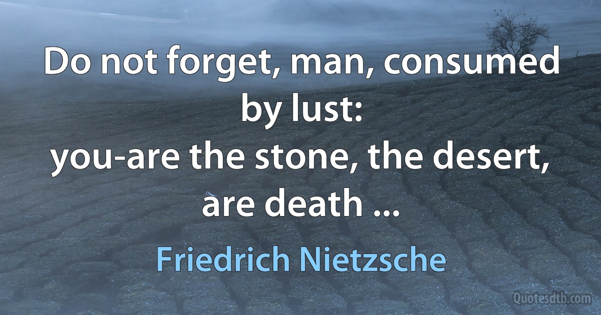 Do not forget, man, consumed by lust:
you-are the stone, the desert, are death ... (Friedrich Nietzsche)