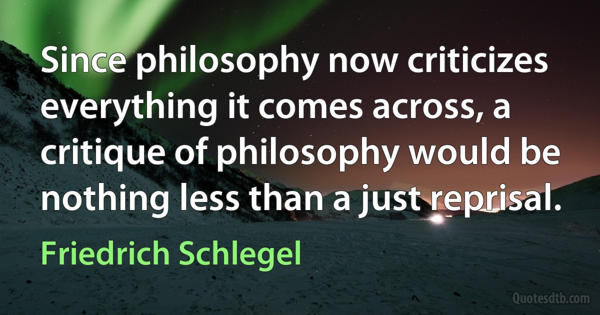 Since philosophy now criticizes everything it comes across, a critique of philosophy would be nothing less than a just reprisal. (Friedrich Schlegel)