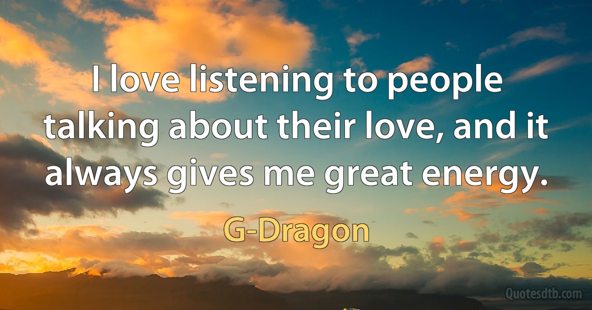 I love listening to people talking about their love, and it always gives me great energy. (G-Dragon)