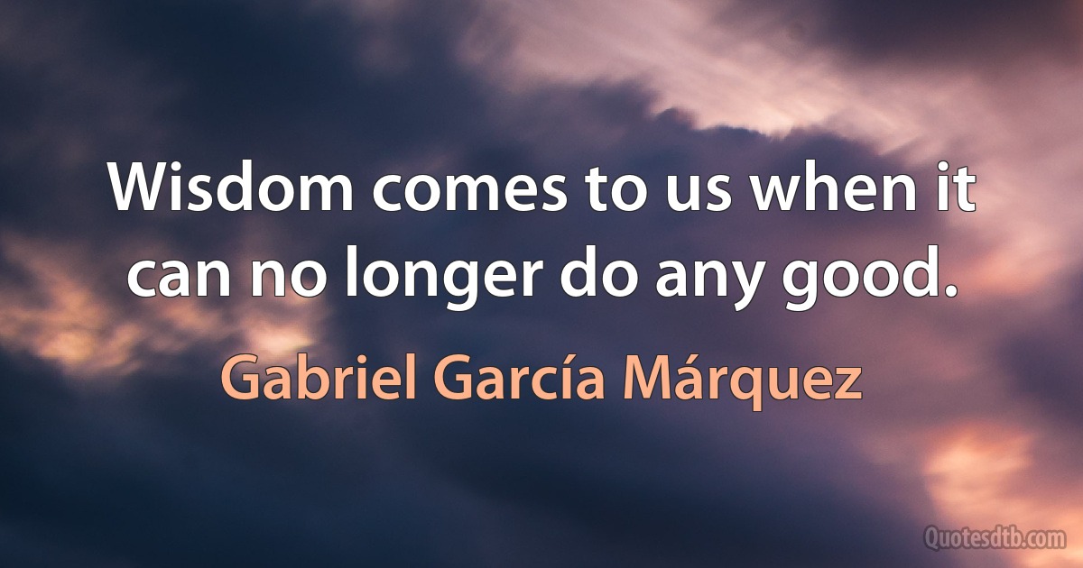 Wisdom comes to us when it can no longer do any good. (Gabriel García Márquez)