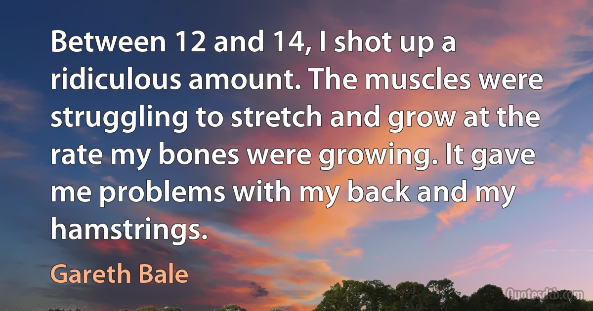 Between 12 and 14, I shot up a ridiculous amount. The muscles were struggling to stretch and grow at the rate my bones were growing. It gave me problems with my back and my hamstrings. (Gareth Bale)