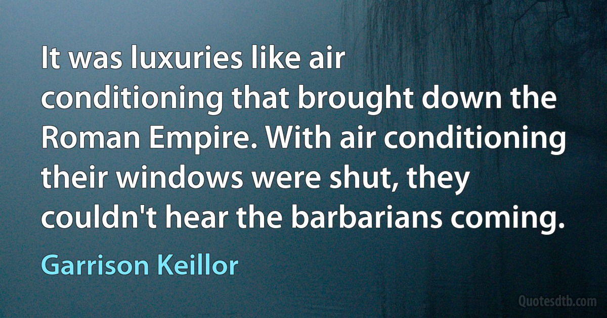 It was luxuries like air conditioning that brought down the Roman Empire. With air conditioning their windows were shut, they couldn't hear the barbarians coming. (Garrison Keillor)