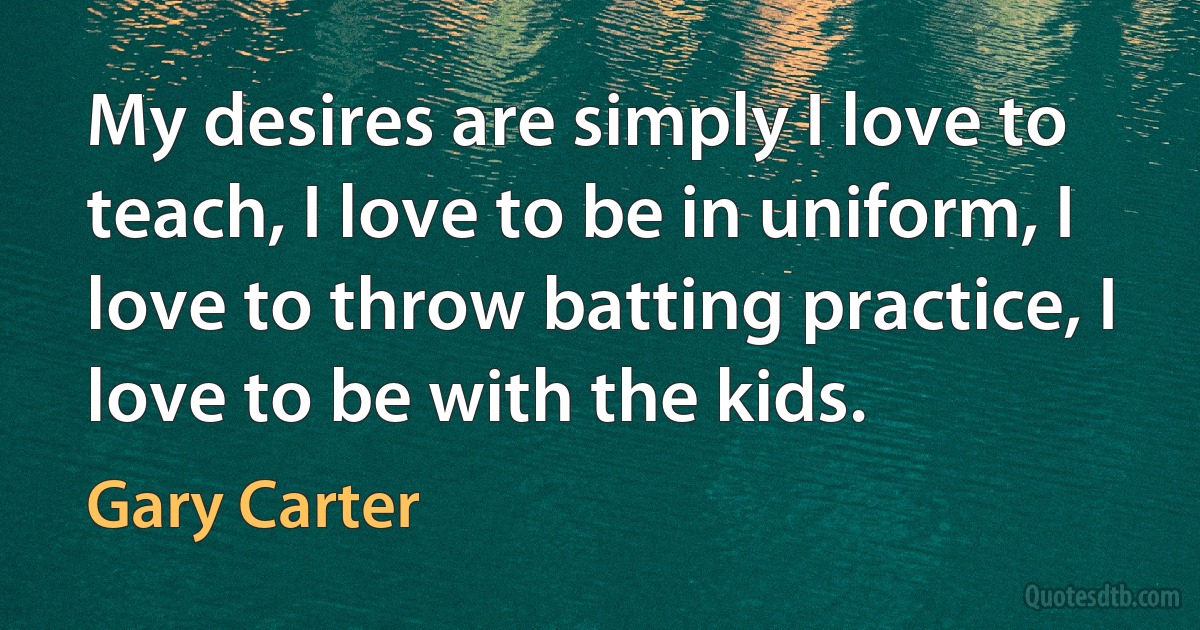 My desires are simply I love to teach, I love to be in uniform, I love to throw batting practice, I love to be with the kids. (Gary Carter)